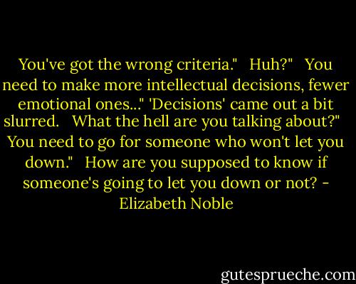 You've got the wrong criteria." <br /><br />Huh?" <br /><br />You need to make more intellectual decisions, fewer emotional ones..." 'Decisions' came out a bit slurred. <br /><br />What the hell are you talking about?" <br /><br />You need to go for someone who won't let you down." <br /><br />How are you supposed to know if someone's going to let you down or not? - Elizabeth Noble