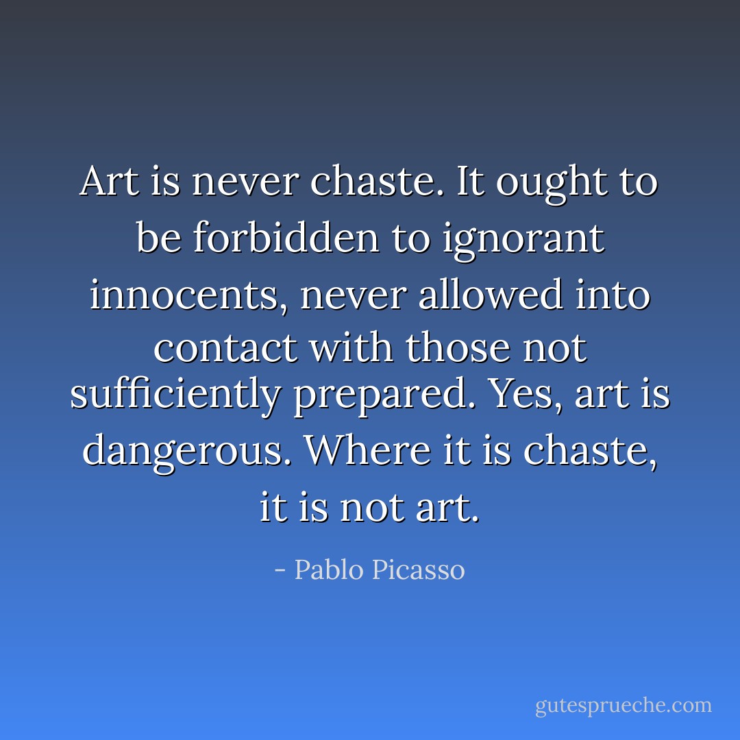 Art is never chaste. It ought to be forbidden to ignorant innocents, never allowed into contact with those not sufficiently prepared. Yes, art is dangerous. Where it is chaste, it is not art. - Pablo Picasso