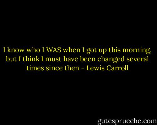 I know who I WAS when I got up this morning, but I think I must have been changed several times since then - Lewis Carroll