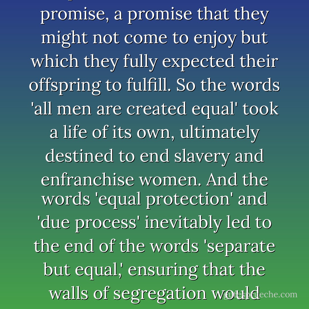 America is the promised land, because each generation bequeathed to its children a promise, a promise that they might not come to enjoy but which they fully expected their offspring to fulfill. So the words 'all men are created equal' took a life of its own, ultimately destined to end slavery and enfranchise women. And the words 'equal protection' and 'due process' inevitably led to the end of the words 'separate but equal,' ensuring that the walls of segregation would crumble, whether at the lunch counter or at the voting booth. - Joe Biden
