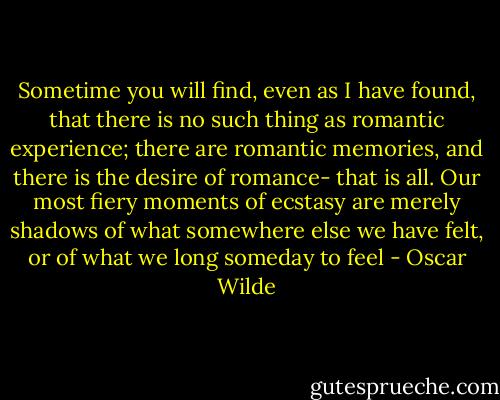 Sometime you will find, even as I have found, that there is no such thing as romantic experience; there are romantic memories, and there is the desire of romance- that is all. Our most fiery moments of ecstasy are merely shadows of what somewhere else we have felt, or of what we long someday to feel - Oscar Wilde