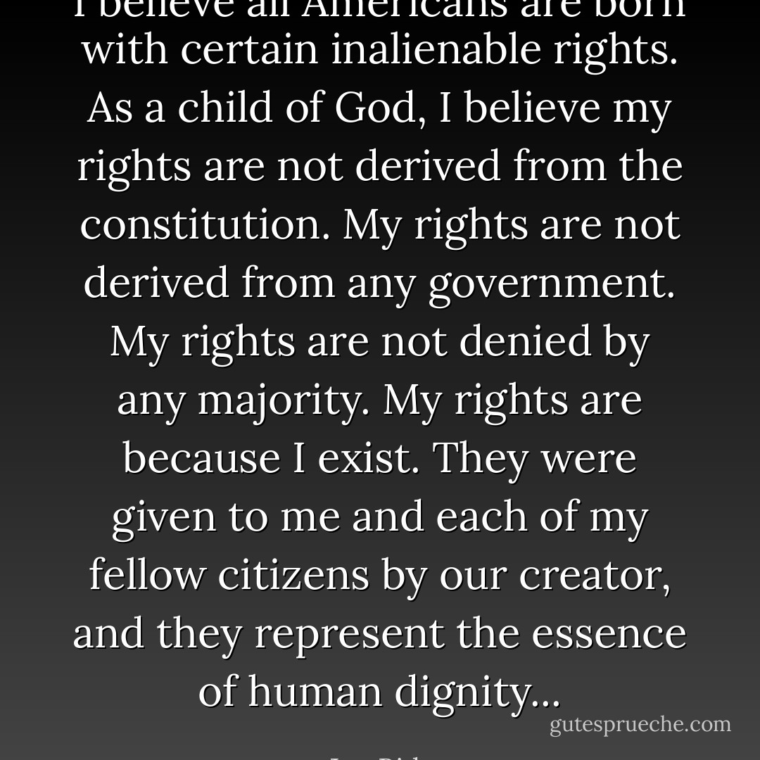 I believe all Americans are born with certain inalienable rights. As a child of God, I believe my rights are not derived from the constitution. My rights are not derived from any government. My rights are not denied by any majority. My rights are because I exist. They were given to me and each of my fellow citizens by our creator, and they represent the essence of human dignity... - Joe Biden