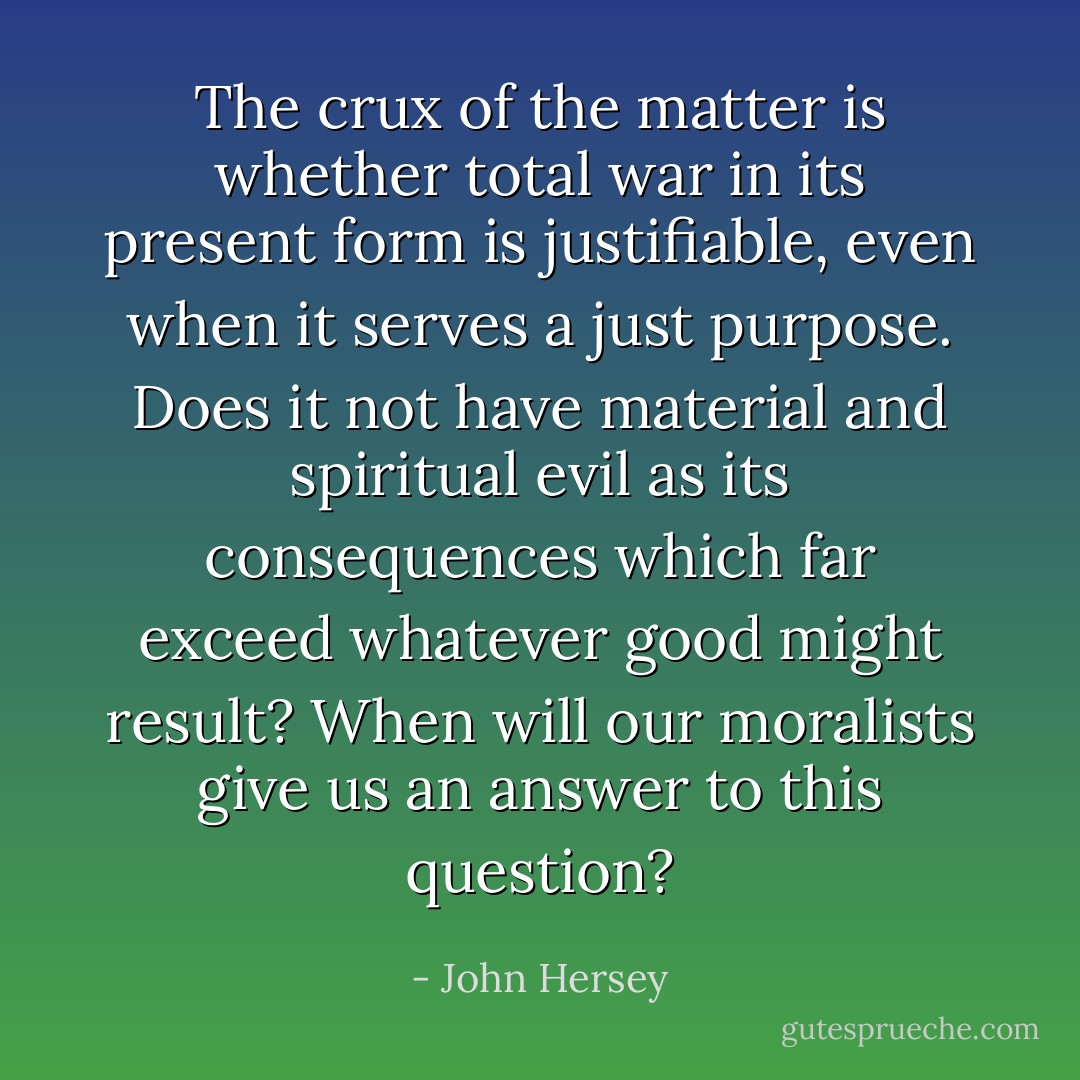 The crux of the matter is whether total war in its present form is justifiable, even when it serves a just purpose. Does it not have material and spiritual evil as its consequences which far exceed whatever good might result? When will our moralists give us an answer to this question? - John Hersey