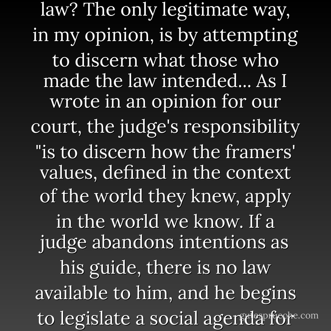 Robert Bork, at opening of Judiciary hearings:<br />How should a judge go about finding the law? The only legitimate way, in my opinion, is by attempting to discern what those who made the law intended...<br />As I wrote in an opinion for our court, the judge's responsibility "is to discern how the framers' values, defined in the context of the world they knew, apply in the world we know.<br />If a judge abandons intentions as his guide, there is no law available to him, and he begins to legislate a social agenda for the American people. That goes well beyond his powers.. - Joe Biden