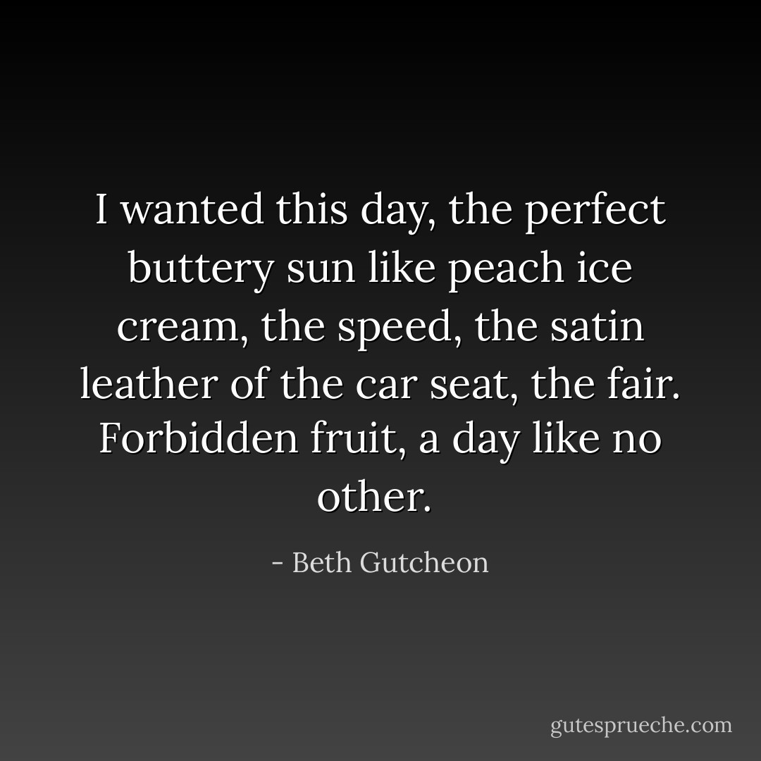 I wanted this day, the perfect buttery sun like peach ice cream, the speed, the satin leather of the car seat, the fair. Forbidden fruit, a day like no other.  - Beth Gutcheon