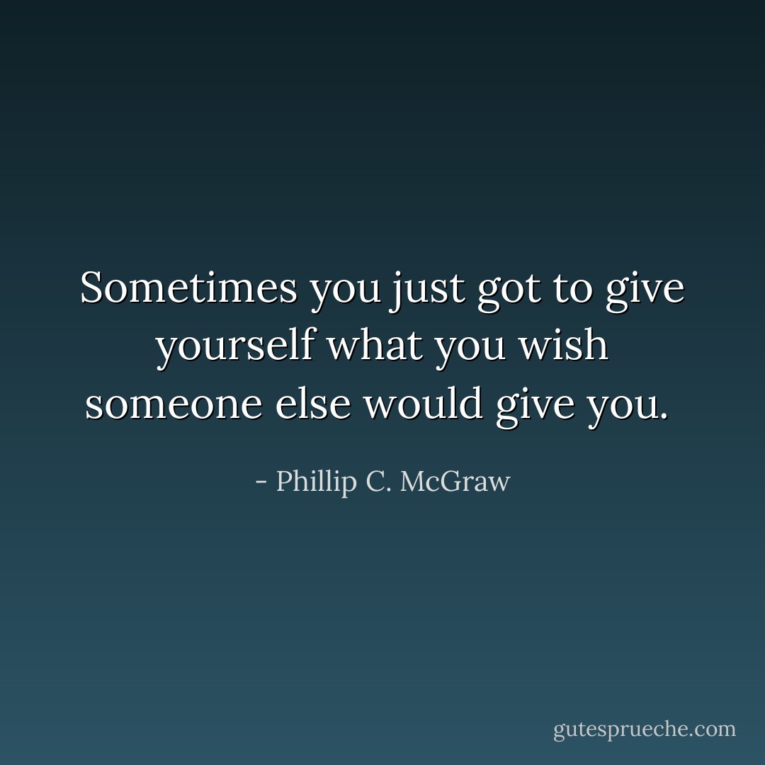 Sometimes you just got to give yourself what you wish someone else would give you.<br /> - Phillip C. McGraw