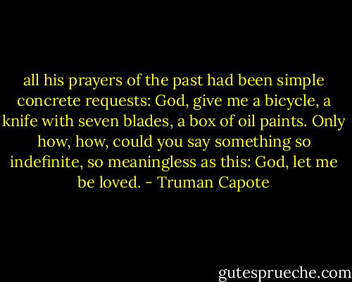 all his prayers of the past had been simple concrete requests: God, give me a bicycle, a knife with seven blades, a box of oil paints. Only how, how, could you say something so indefinite, so meaningless as this: God, let me be loved. - Truman Capote