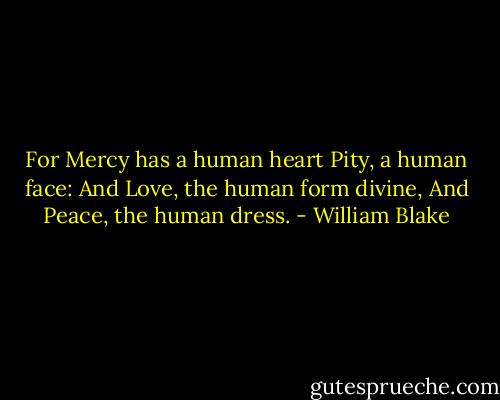 For Mercy has a human heart<br />Pity, a human face:<br />And Love, the human form divine,<br />And Peace, the human dress. - William Blake