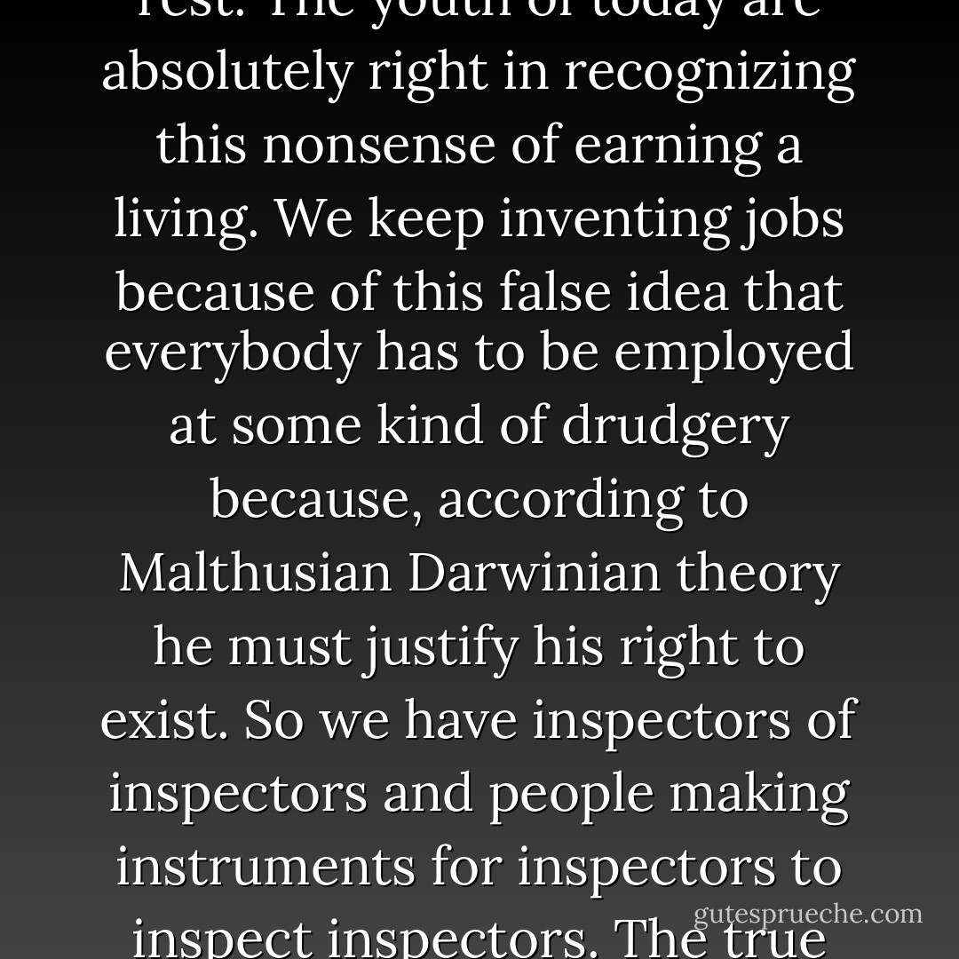 We should do away with the absolutely specious notion that everybody has to earn a living. It is a fact today that one in ten thousand of us can make a technological breakthrough capable of supporting all the rest. The youth of today are absolutely right in recognizing this nonsense of earning a living. We keep inventing jobs because of this false idea that everybody has to be employed at some kind of drudgery because, according to Malthusian Darwinian theory he must justify his right to exist. So we have inspectors of inspectors and people making instruments for inspectors to inspect inspectors. The true business of people should be to go back to school and think about whatever it was they were thinking about before somebody came along and told them they had to earn a living. - R. Buckminster Fuller