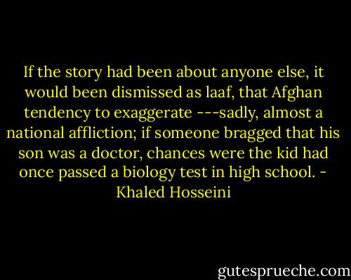 If the story had been about anyone else, it would been dismissed as laaf, that Afghan tendency to exaggerate ---sadly, almost a national affliction; if someone bragged that his son was a doctor, chances were the kid had once passed a biology test in high school. - Khaled Hosseini