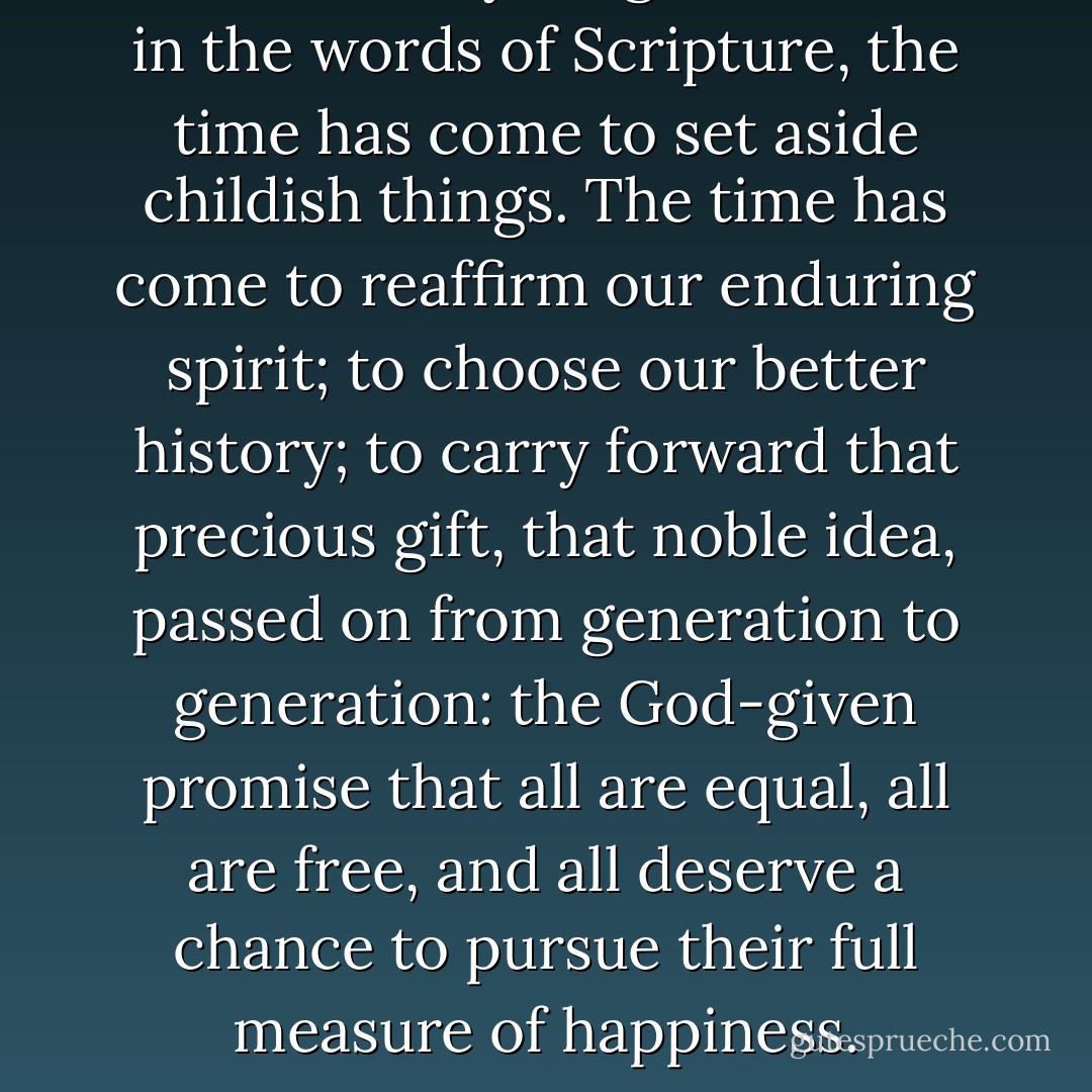 We remain a young nation, but in the words of Scripture, the time has come to set aside childish things. The time has come to reaffirm our enduring spirit; to choose our better history; to carry forward that precious gift, that noble idea, passed on from generation to generation: the God-given promise that all are equal, all are free, and all deserve a chance to pursue their full measure of happiness. - Barack Obama