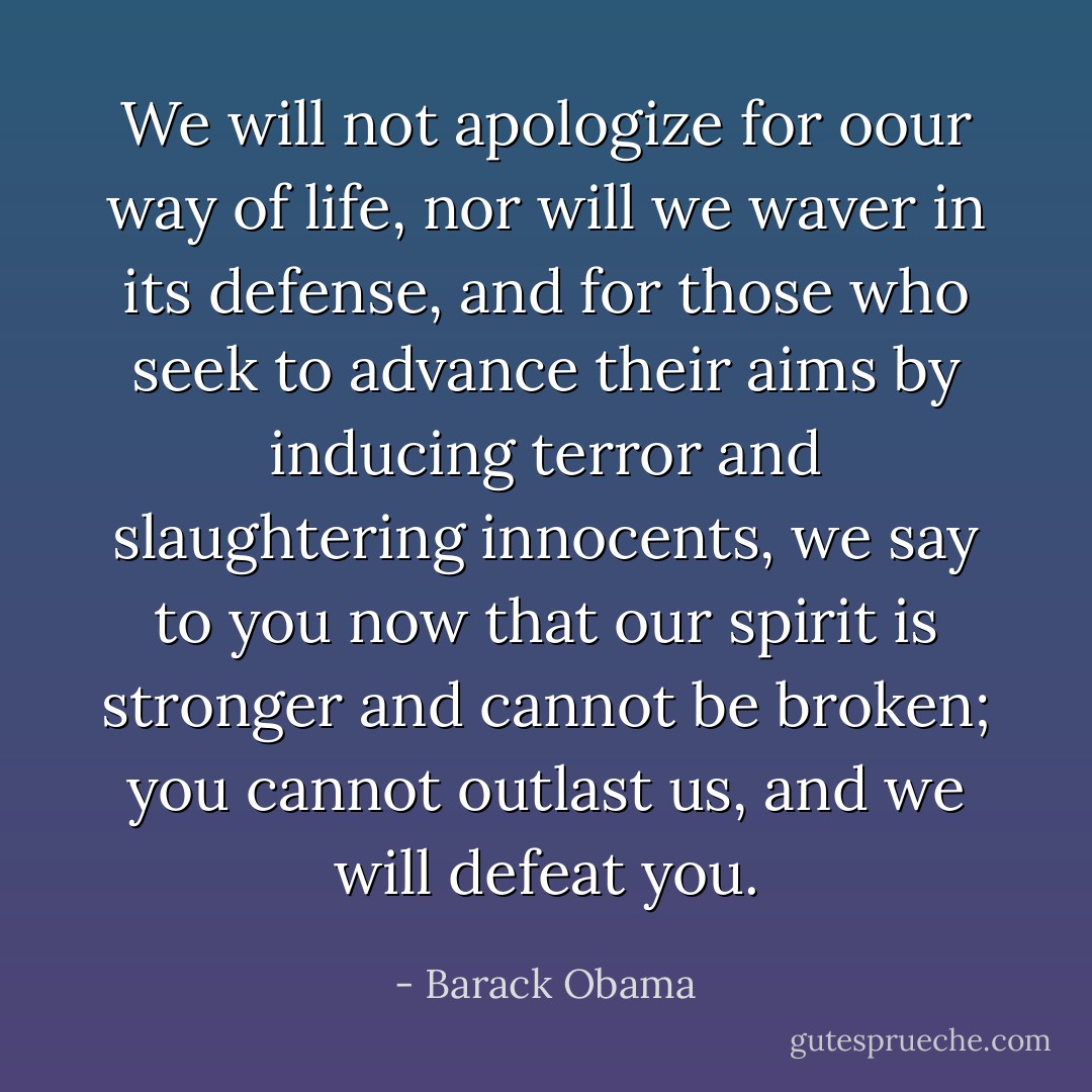 We will not apologize for oour way of life, nor will we waver in its defense, and for those who seek to advance their aims by inducing terror and slaughtering innocents, we say to you now that our spirit is stronger and cannot be broken; you cannot outlast us, and we will defeat you. - Barack Obama