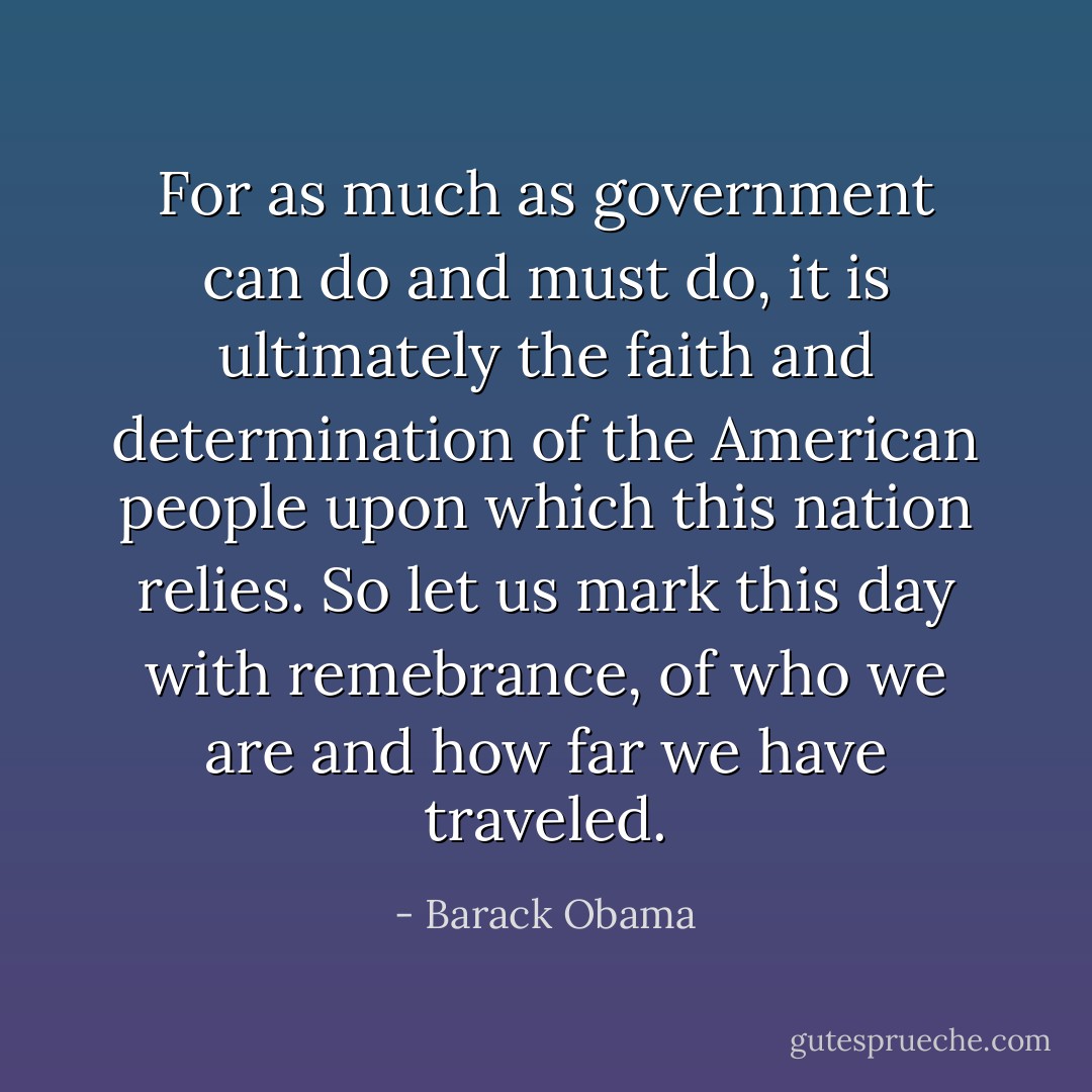 For as much as government can do and must do, it is ultimately the faith and determination of the American people upon which this nation relies. So let us mark this day with remebrance, of who we are and how far we have traveled. - Barack Obama
