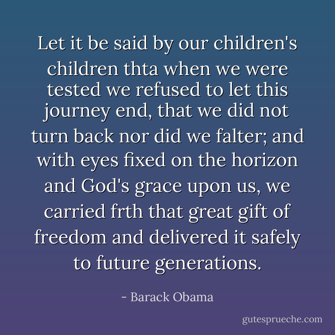 Let it be said by our children's children thta when we were tested we refused to let this journey end, that we did not turn back nor did we falter; and with eyes fixed on the horizon and God's grace upon us, we carried frth that great gift of freedom and delivered it safely to future generations. - Barack Obama