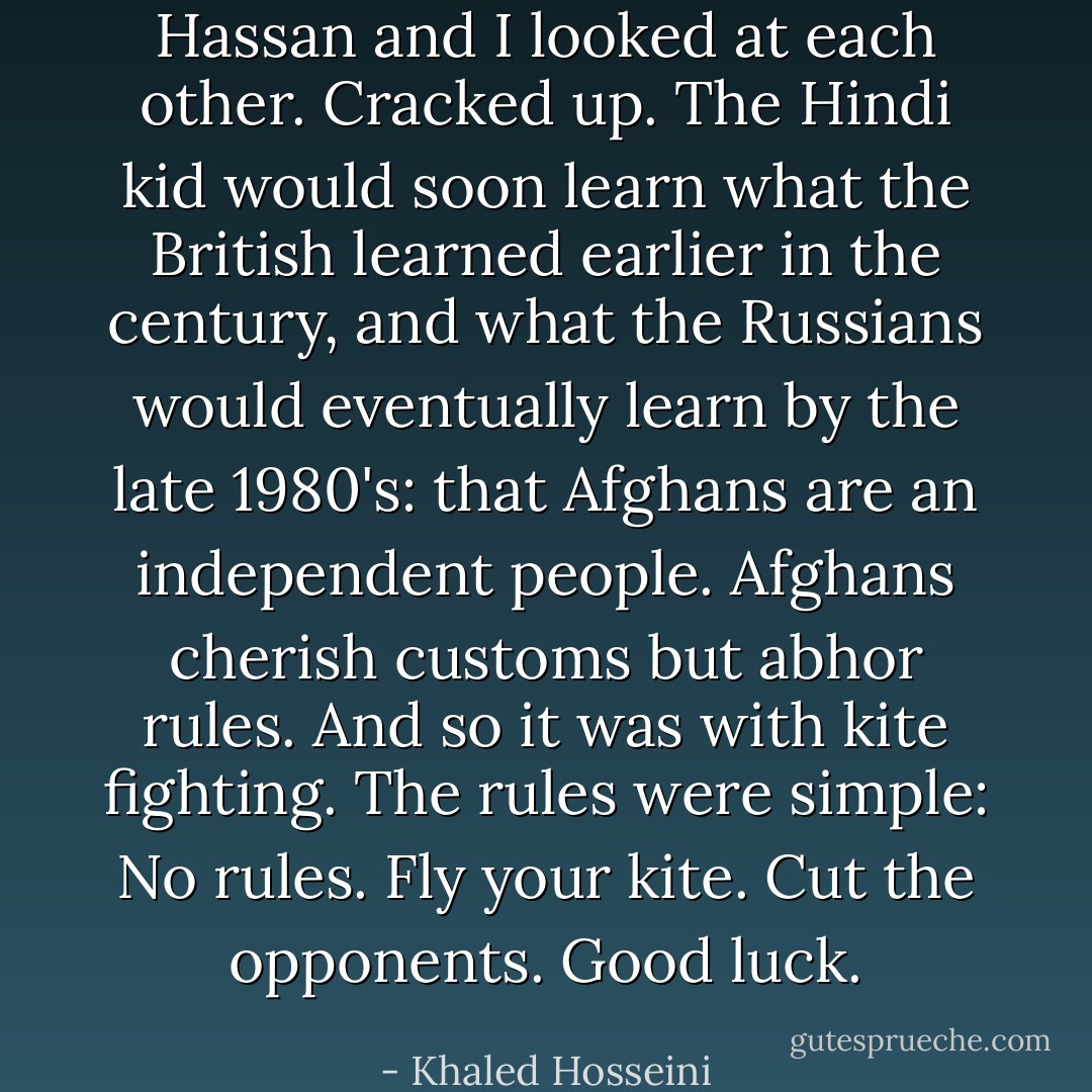 Hassan and I looked at each other. Cracked up. The Hindi kid would soon learn what the British learned earlier in the century, and what the Russians would eventually learn by the late 1980's: that Afghans are an independent people. Afghans cherish customs but abhor rules. And so it was with kite fighting. The rules were simple: No rules. Fly your kite. Cut the opponents. Good luck. - Khaled Hosseini