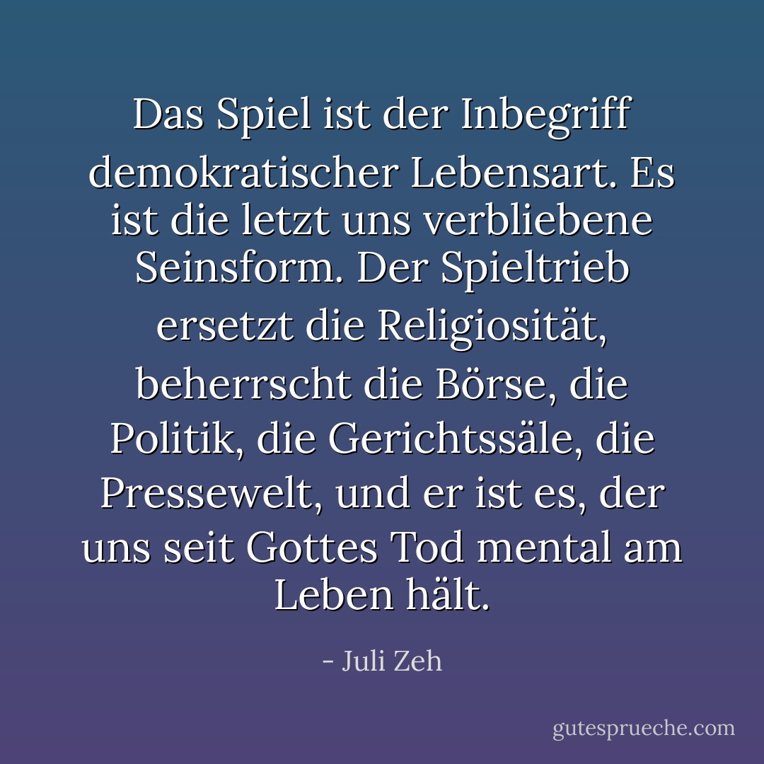 Das Spiel ist der Inbegriff demokratischer Lebensart. Es ist die letzt uns verbliebene Seinsform. Der Spieltrieb ersetzt die Religiosität, beherrscht die Börse, die Politik, die Gerichtssäle, die Pressewelt, und er ist es, der uns seit Gottes Tod mental am Leben hält. - Juli Zeh
