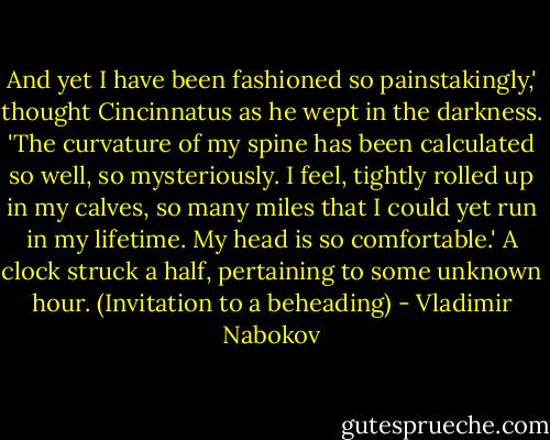 And yet I have been fashioned so painstakingly,' thought Cincinnatus as he wept in the darkness. 'The curvature of my spine has been calculated so well, so mysteriously. I feel, tightly rolled up in my calves, so many miles that I could yet run in my lifetime. My head is so comfortable.' A clock struck a half, pertaining to some unknown hour. (Invitation to a beheading) - Vladimir Nabokov
