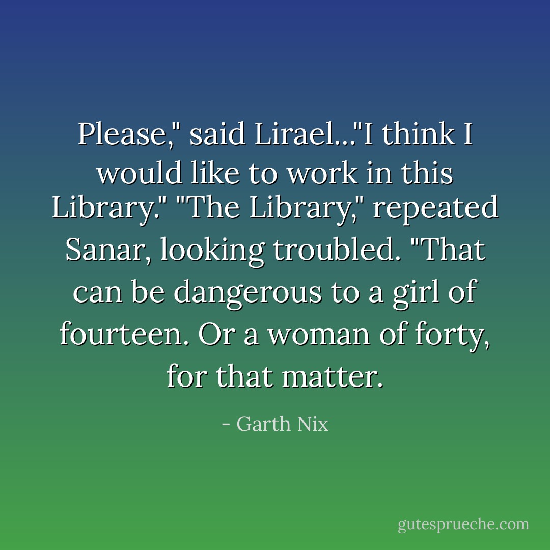 Please," said Lirael..."I think I would like to work in this Library."<br />"The Library," repeated Sanar, looking troubled. "That can be dangerous to a girl of fourteen. Or a woman of forty, for that matter. - Garth Nix