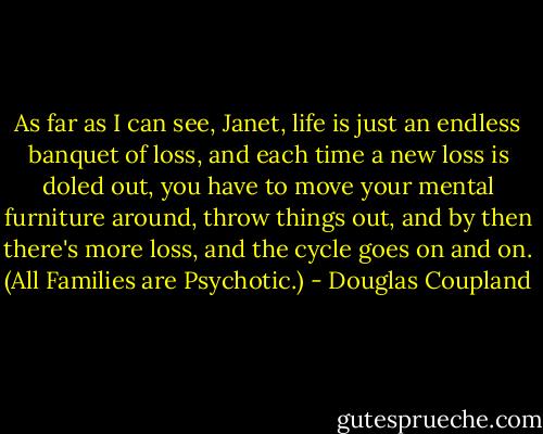 As far as I can see, Janet, life is just an endless banquet of loss, and each time a new loss is doled out, you have to move your mental furniture around, throw things out, and by then there's more loss, and the cycle goes on and on. (All Families are Psychotic.) - Douglas Coupland