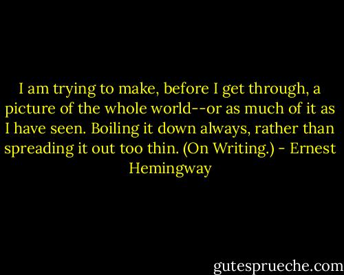 I am trying to make, before I get through, a picture of the whole world--or as much of it as I have seen. Boiling it down always, rather than spreading it out too thin. (On Writing.) - Ernest Hemingway