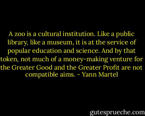 A zoo is a cultural institution. Like a public library, like a museum, it is at the service of popular education and science. And by that token, not much of a money-making venture for the Greater Good and the Greater Profit are not compatible aims. - Yann Martel
