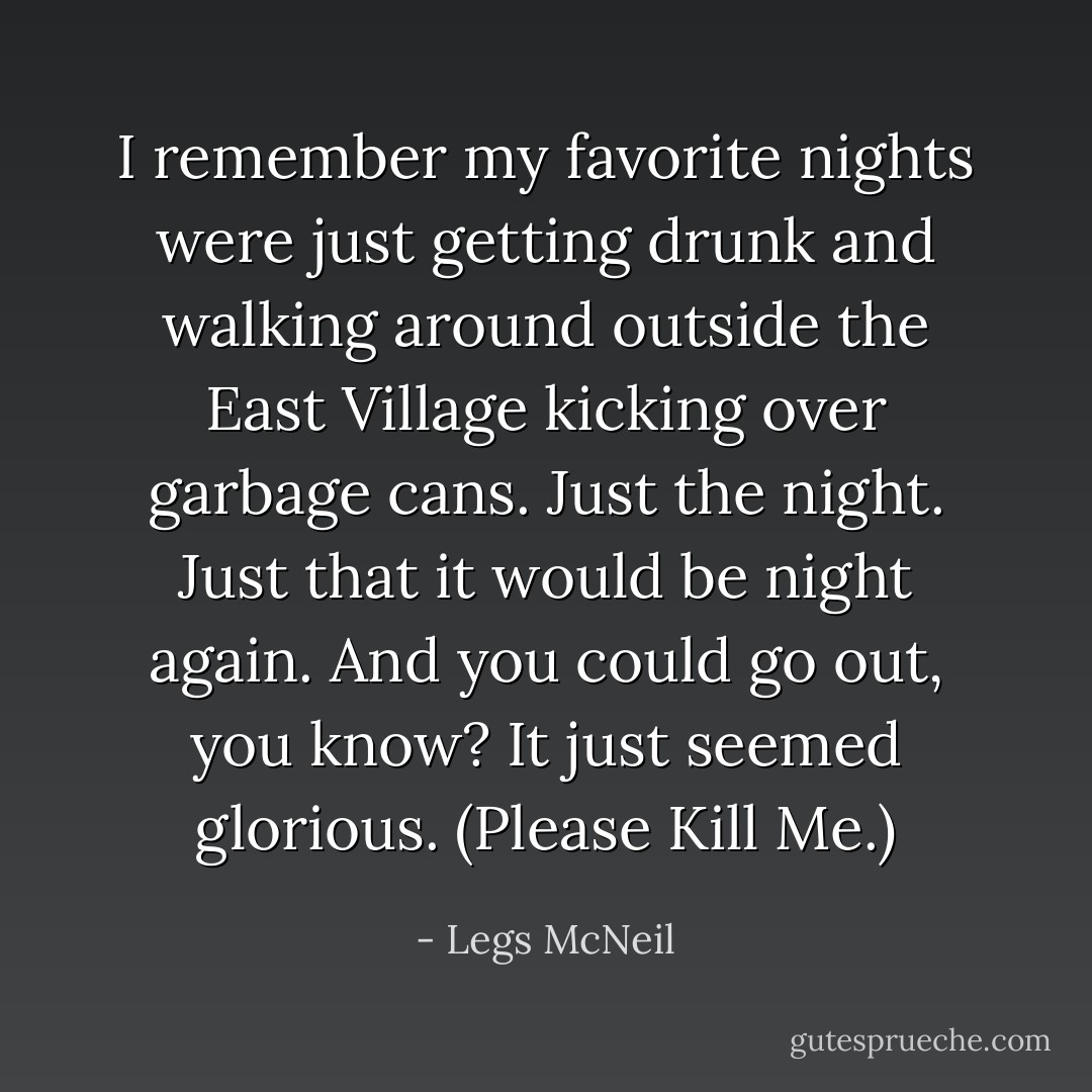 I remember my favorite nights were just getting drunk and walking around outside the East Village kicking over garbage cans. Just the night. Just that it would be night again. And you could go out, you know? It just seemed glorious. (Please Kill Me.) - Legs McNeil