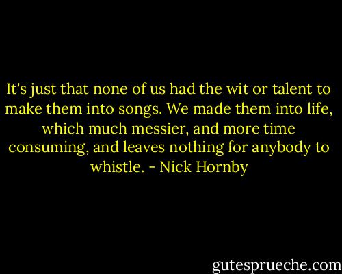 It's just that none of us had the wit or talent to make them into songs. We made them into life, which much messier, and more time consuming, and leaves nothing for anybody to whistle. - Nick Hornby