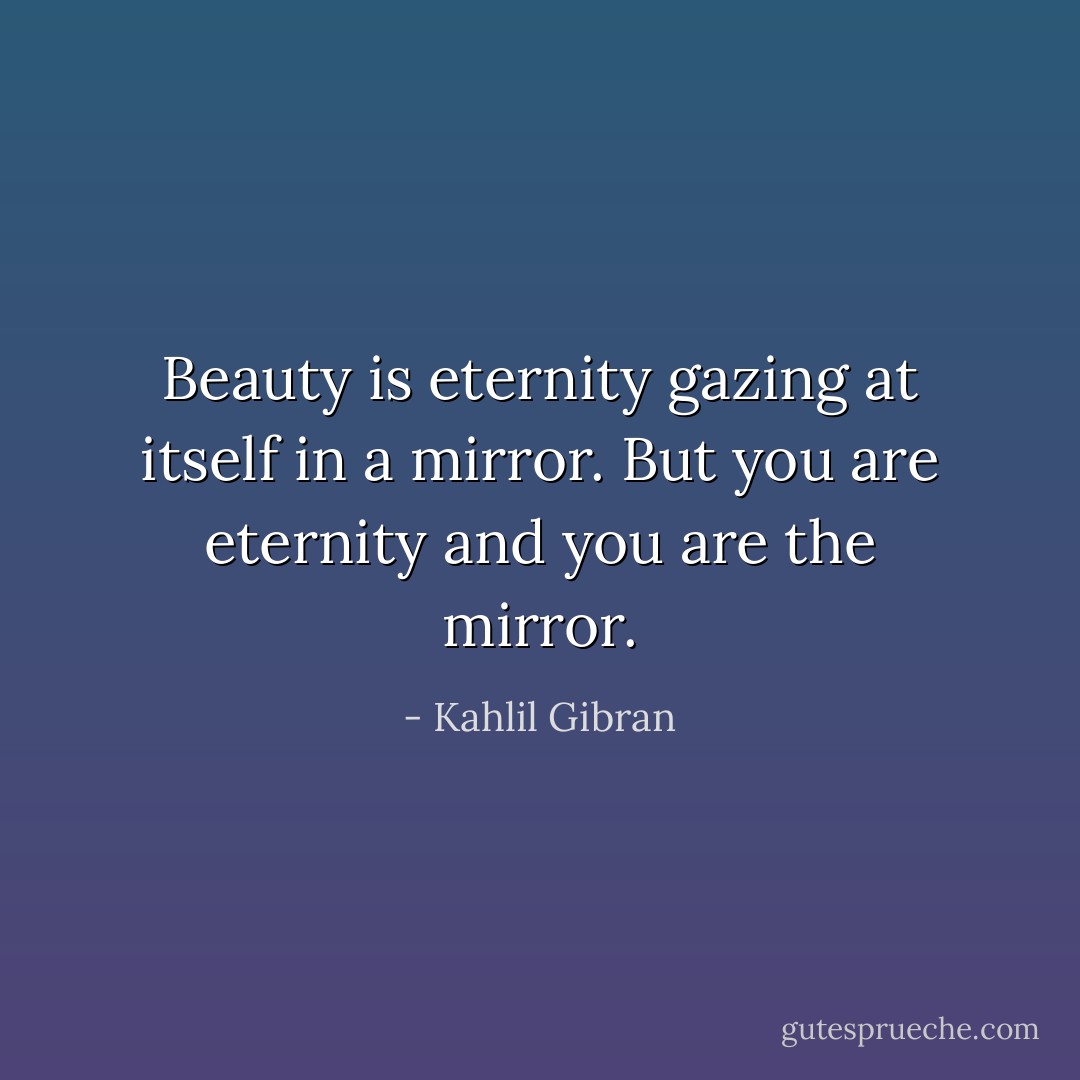 Beauty is eternity gazing at itself in a mirror.<br />But you are eternity and you are the mirror. - Kahlil Gibran