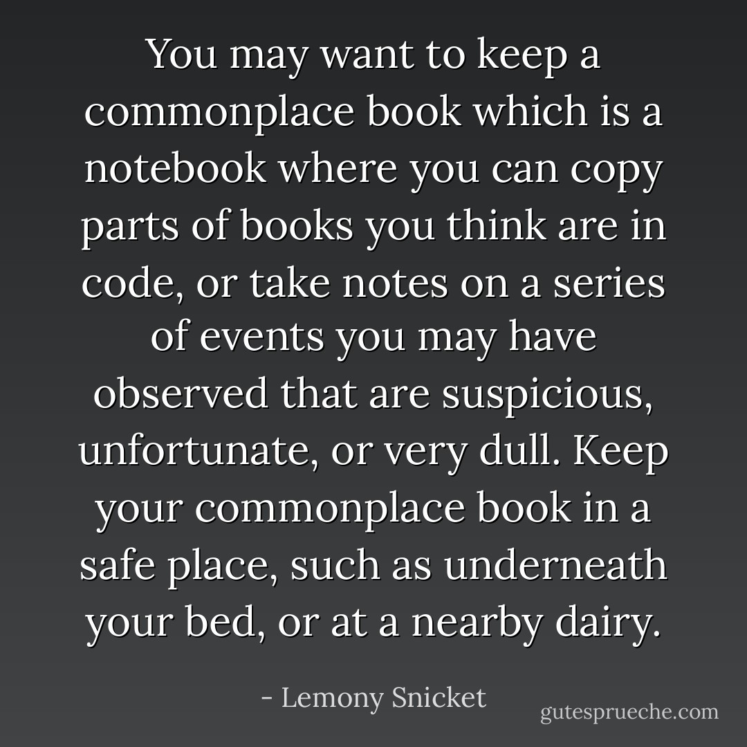 You may want to keep a commonplace book which is a notebook where you can copy parts of books you think are in code, or take notes on a series of events you may have observed that are suspicious, unfortunate, or very dull. Keep your commonplace book in a safe place, such as underneath your bed, or at a nearby dairy. - Lemony Snicket
