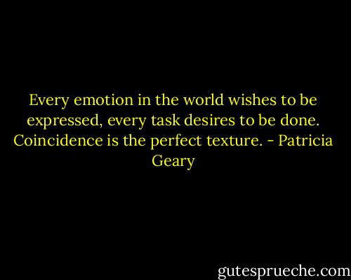 Every emotion in the world wishes to be expressed, every task desires to be done. Coincidence is the perfect texture. - Patricia Geary