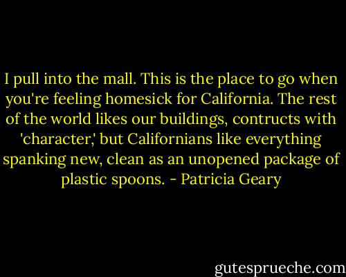 I pull into the mall. This is the place to go when you're feeling homesick for California. The rest of the world likes our buildings, contructs with 'character,' but Californians like everything spanking new, clean as an unopened package of plastic spoons. - Patricia Geary