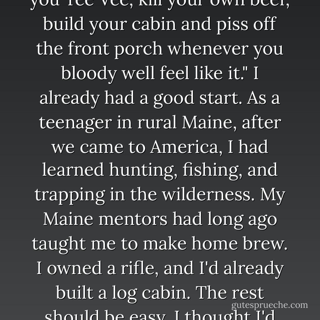 Edward Abbey said you must "brew your own beer; kick in you Tee Vee; kill your own beef; build your cabin and piss off the front porch whenever you bloody well feel like it." I already had a good start. As a teenager in rural Maine, after we came to America, I had learned hunting, fishing, and trapping in the wilderness. My Maine mentors had long ago taught me to make home brew. I owned a rifle, and I'd already built a log cabin. The rest should be easy. I thought I'd give it a shot. - Bernd Heinrich