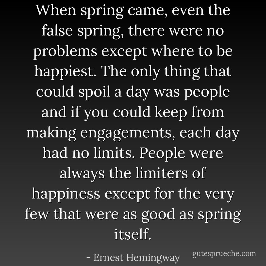 When spring came, even the false spring, there were no problems except where to be happiest. The only thing that could spoil a day was people and if you could keep from making engagements, each day had no limits. People were always the limiters of happiness except for the very few that were as good as spring itself. - Ernest Hemingway