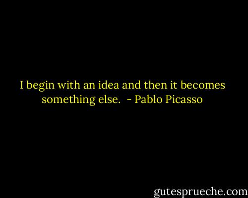I begin with an idea and then it becomes something else.  - Pablo Picasso