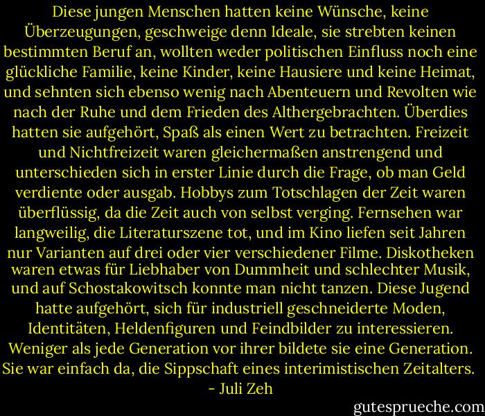 Diese jungen Menschen hatten keine Wünsche, keine Überzeugungen, geschweige denn Ideale, sie strebten keinen bestimmten Beruf an, wollten weder politischen Einfluss noch eine glückliche Familie, keine Kinder, keine Hausiere und keine Heimat, und sehnten sich ebenso wenig nach Abenteuern und Revolten wie nach der Ruhe und dem Frieden des Althergebrachten. Überdies hatten sie aufgehört, Spaß als einen Wert zu betrachten. Freizeit und Nichtfreizeit waren gleichermaßen anstrengend und unterschieden sich in erster Linie durch die Frage, ob man Geld verdiente oder ausgab. Hobbys zum Totschlagen der Zeit waren überflüssig, da die Zeit auch von selbst verging. Fernsehen war langweilig, die Literaturszene tot, und im Kino liefen seit Jahren nur Varianten auf drei oder vier verschiedener Filme. Diskotheken waren etwas für Liebhaber von Dummheit und schlechter Musik, und auf Schostakowitsch konnte man nicht tanzen. Diese Jugend hatte aufgehört, sich für industriell geschneiderte Moden, Identitäten, Heldenfiguren und Feindbilder zu interessieren. Weniger als jede Generation vor ihrer bildete sie eine Generation. Sie war einfach da, die Sippschaft eines interimistischen Zeitalters.  - Juli Zeh