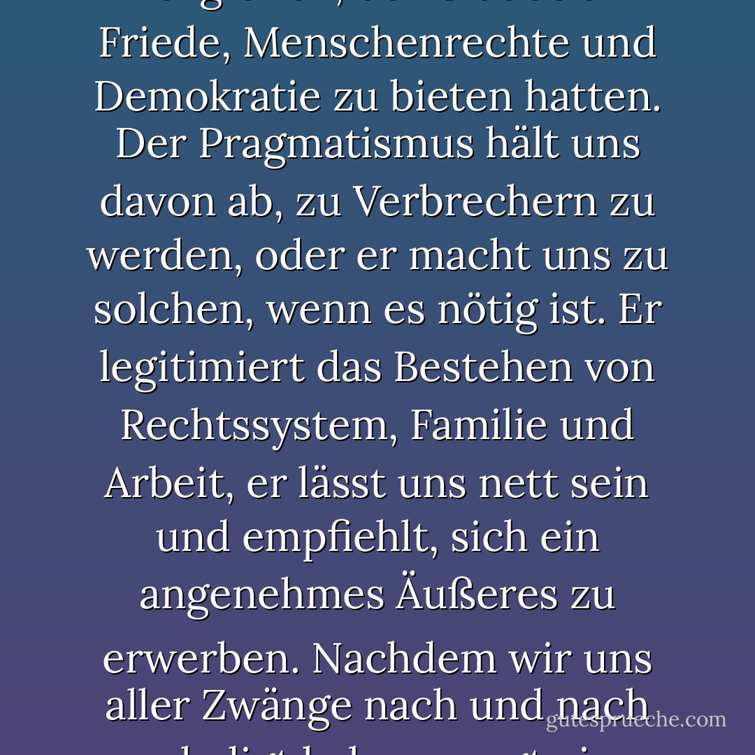 Der Pragmatismus ersetzt uns alles, was früher die großen Ideen, die Ideologien und Religionen, der Glaube an Friede, Menschenrechte und Demokratie zu bieten hatten. Der Pragmatismus hält uns davon ab, zu Verbrechern zu werden, oder er macht uns zu solchen, wenn es nötig ist. Er legitimiert das Bestehen von Rechtssystem, Familie und Arbeit, er lässt uns nett sein und empfiehlt, sich ein angenehmes Äußeres zu erwerben. Nachdem wir uns aller Zwänge nach und nach erledigt haben, sorgt ein einziger Betreuer für uns: Pragmatismus. - Juli Zeh