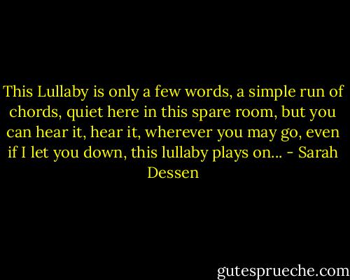 This Lullaby is only a few words, a simple run of chords, quiet here in this spare room, but you can hear it, hear it, wherever you may go, even if I let you down, this lullaby plays on... - Sarah Dessen