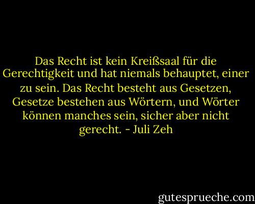 Das Recht ist kein Kreißsaal für die Gerechtigkeit und hat niemals behauptet, einer zu sein. Das Recht besteht aus Gesetzen, Gesetze bestehen aus Wörtern, und Wörter können manches sein, sicher aber nicht gerecht. - Juli Zeh