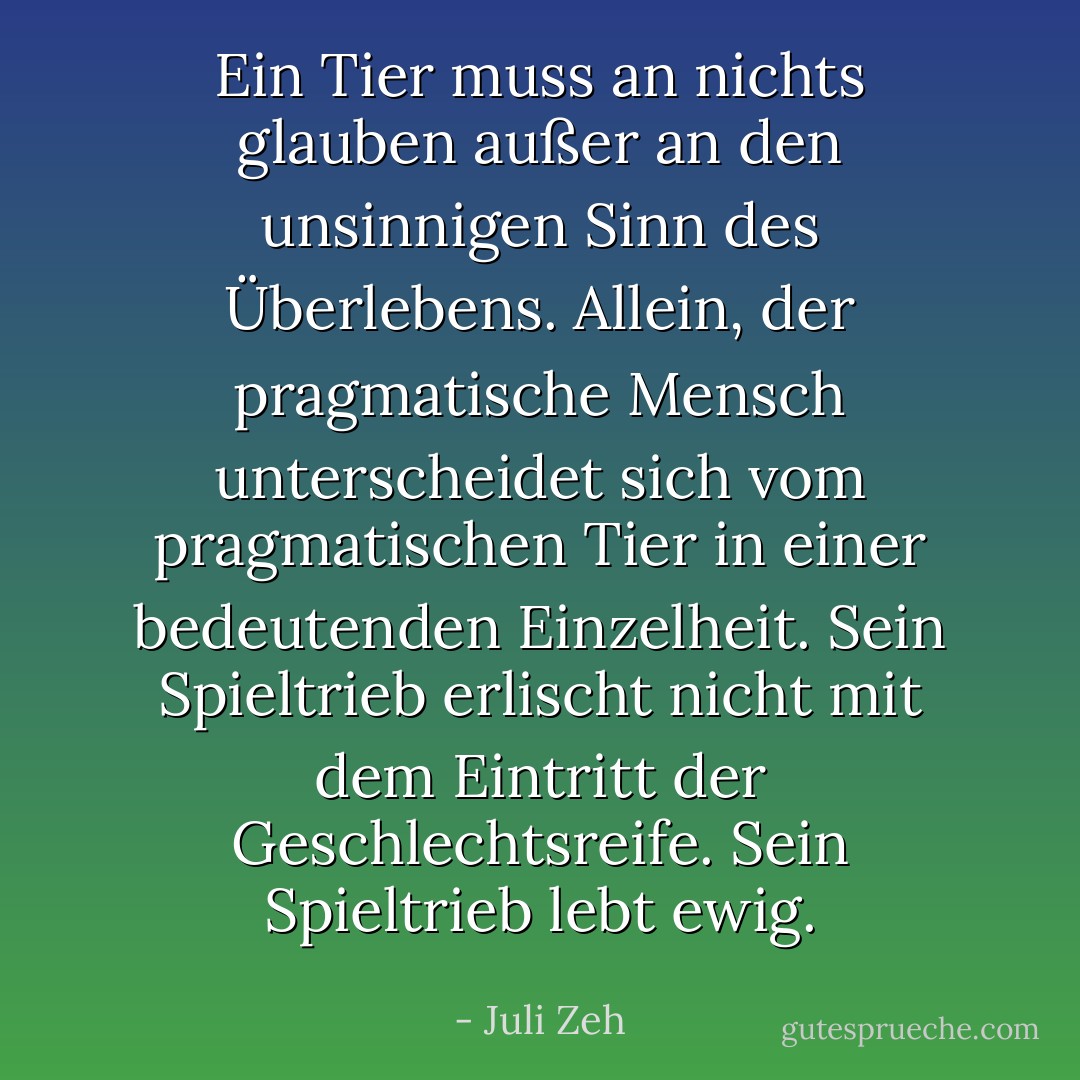 Ein Tier muss an nichts glauben außer an den unsinnigen Sinn des Überlebens. Allein, der pragmatische Mensch unterscheidet sich vom pragmatischen Tier in einer bedeutenden Einzelheit. Sein Spieltrieb erlischt nicht mit dem Eintritt der Geschlechtsreife. Sein Spieltrieb lebt ewig. - Juli Zeh