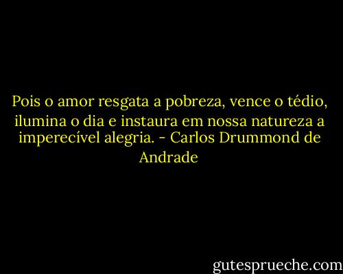 Pois o amor resgata a pobreza,<br />vence o tédio, ilumina o dia<br />e instaura em nossa natureza<br />a imperecível alegria. - Carlos Drummond de Andrade