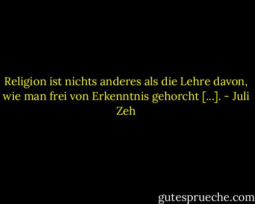 Religion ist nichts anderes als die Lehre davon, wie man frei von Erkenntnis gehorcht [...]. - Juli Zeh