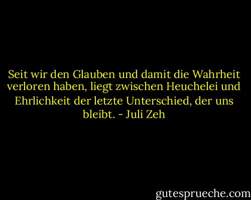 Seit wir den Glauben und damit die Wahrheit verloren haben, liegt zwischen Heuchelei und Ehrlichkeit der letzte Unterschied, der uns bleibt. - Juli Zeh