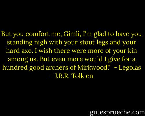 But you comfort me, Gimli, I'm glad to have you standing nigh with your stout legs and your hard axe. I wish there were more of your kin among us. But even more would I give for a hundred good archers of Mirkwood."<br /> - Legolas - J.R.R. Tolkien