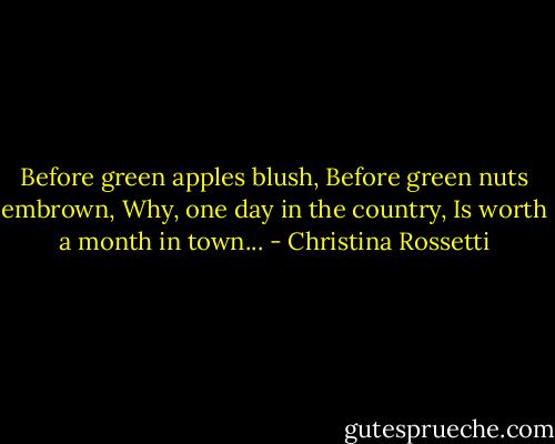 Before green apples blush,<br />Before green nuts embrown,<br />Why, one day in the country,<br />Is worth a month in town... - Christina Rossetti