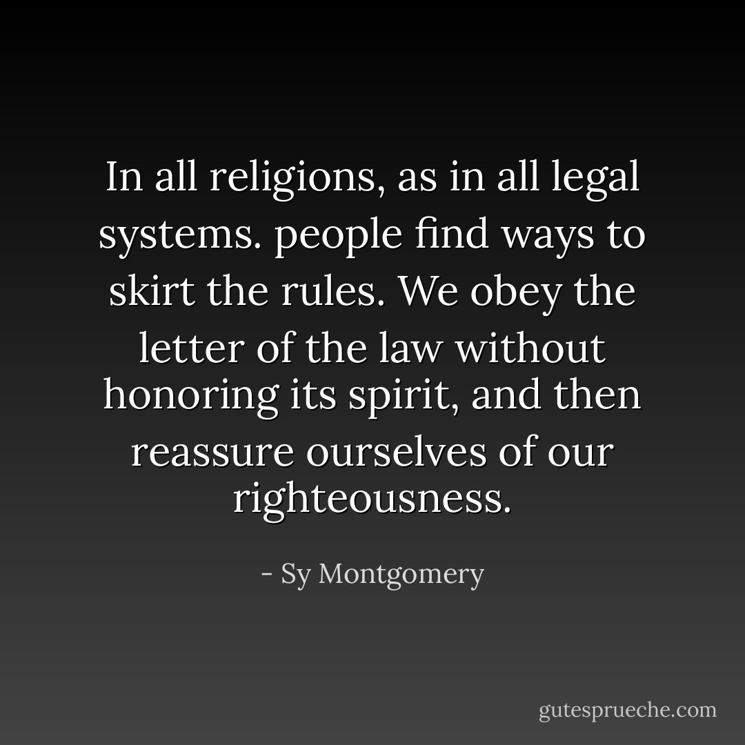 In all religions, as in all legal systems. people find ways to skirt the rules. We obey the letter of the law without honoring its spirit, and then reassure ourselves of our righteousness. - Sy Montgomery