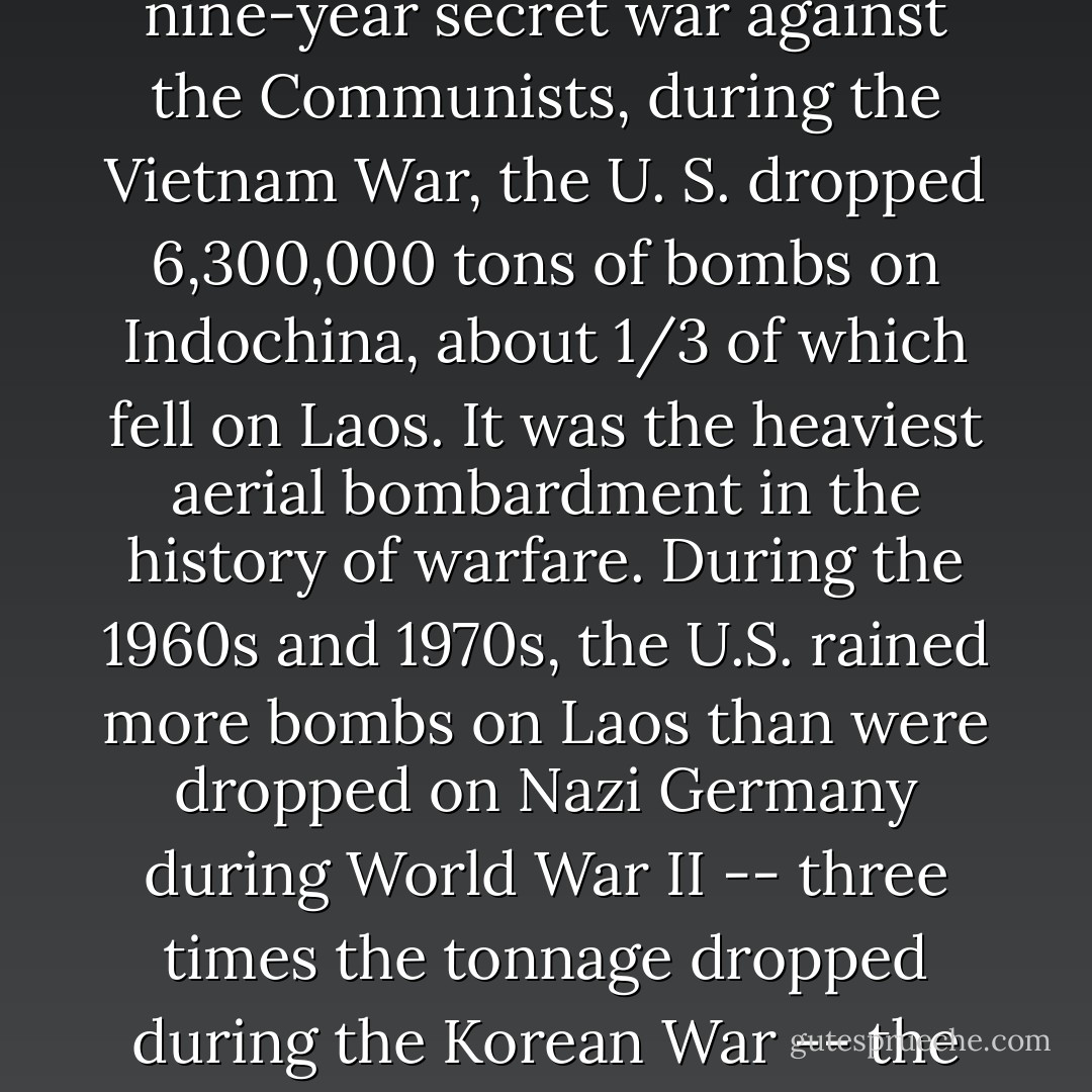 Laos is saddled with the distinction of one superlative: it is the most heavily bombed country on earth. During the nine-year secret war against the Communists, during the Vietnam War, the U. S. dropped 6,300,000 tons of bombs on Indochina, about 1/3 of which fell on Laos. It was the heaviest aerial bombardment in the history of warfare. During the 1960s and 1970s, the U.S. rained more bombs on Laos than were dropped on Nazi Germany during World War II -- three times the tonnage dropped during the Korean War -- the equivalent of a plane load of bombs every 8 minutes around the clock for 9 years. - Sy Montgomery