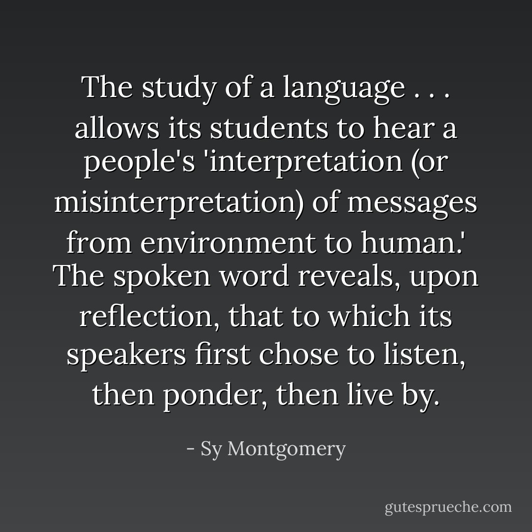 The study of a language . . . allows its students to hear a people's 'interpretation (or misinterpretation) of messages from environment to human.' The spoken word reveals, upon reflection, that to which its speakers first chose to listen, then ponder, then live by. - Sy Montgomery