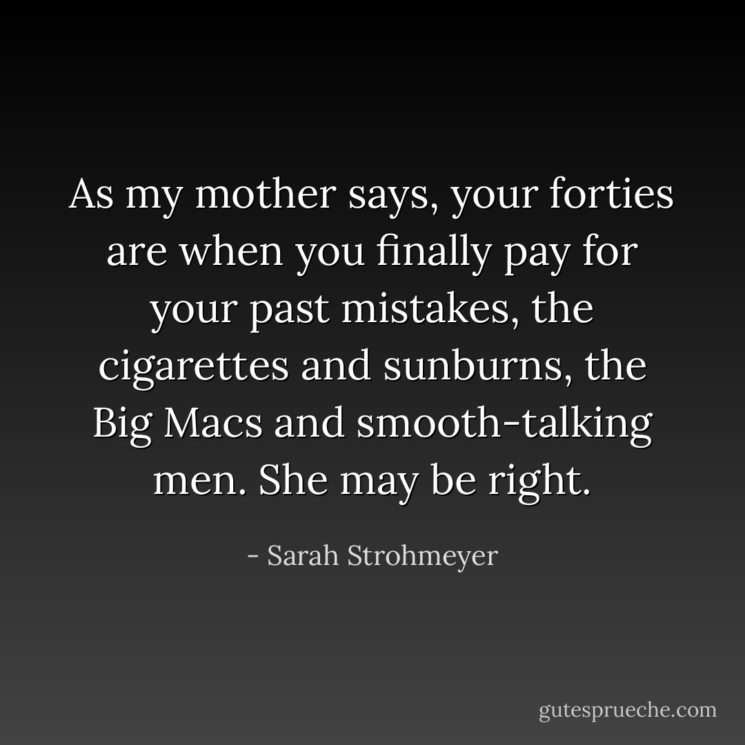 As my mother says, your forties are when you finally pay for your past mistakes, the cigarettes and sunburns, the Big Macs and smooth-talking men. She may be right. - Sarah Strohmeyer
