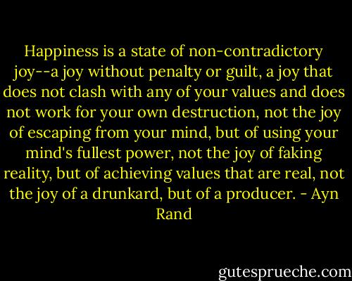 Happiness is a state of non-contradictory joy--a joy without penalty or guilt, a joy that does not clash with any of your values and does not work for your own destruction, not the joy of escaping from your mind, but of using your mind's fullest power, not the joy of faking reality, but of achieving values that are real, not the joy of a drunkard, but of a producer. - Ayn Rand