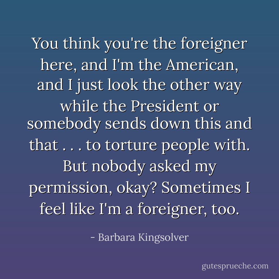 You think you're the foreigner here, and I'm the American, and I just look the other way while the President or somebody sends down this and that . . . to torture people with. But nobody asked my permission, okay? Sometimes I feel like I'm a foreigner, too. - Barbara Kingsolver